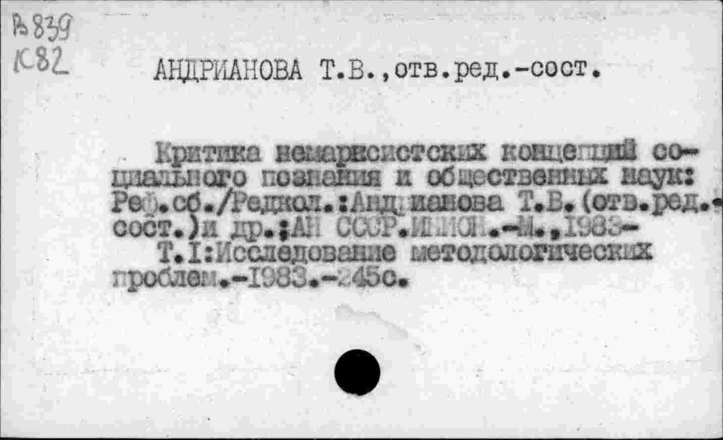 ﻿АНДРИАНОВА Т.В. ,отв.ред.-сост.
Критика нешрвсистскхас концегцай со-циашюго познания и обцсствешшх наук: Ре. )«сб»/РедЕюл«:Анд. ианова Т»В> (отв.ред сост.)и др.|АК
Т.ХгИсследование штодалогическнх гроблег 1 »-1983»-:. 4бс-